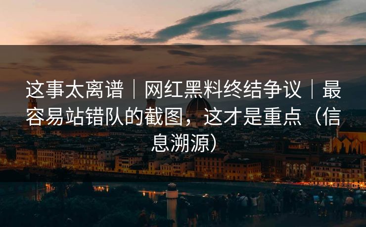 这事太离谱|网红黑料终结争议|最容易站错队的截图,这才是重点(信息溯源) 这事太离谱|网红黑料终结争议|最容易站错队的截图,这才是重点(信息溯源)