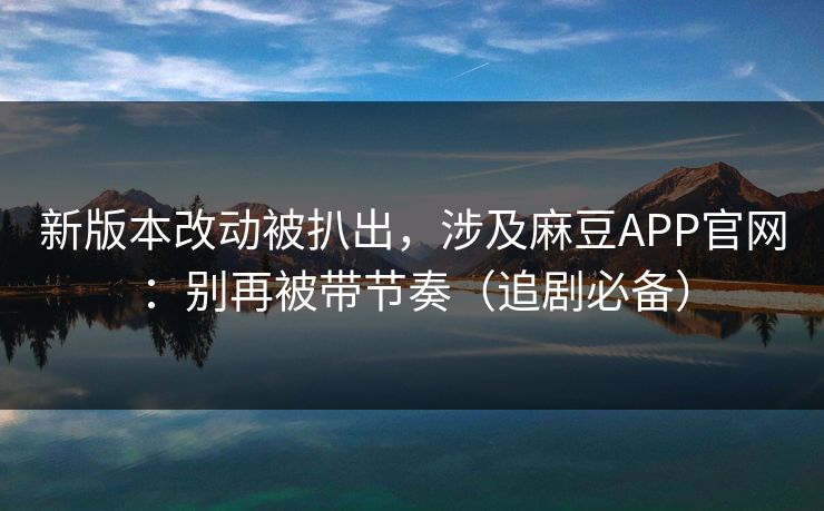 新版本改动被扒出，涉及麻豆APP官网：别再被带节奏（追剧必备）