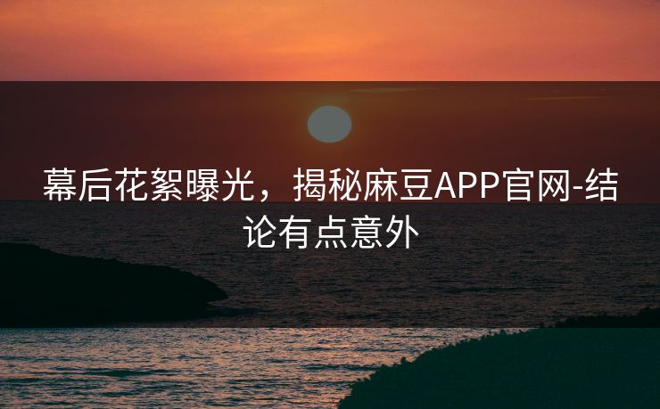 幕后花絮曝光,揭秘麻豆APP官网-结论有点意外 幕后花絮曝光,揭秘麻豆APP官网-结论有点意外