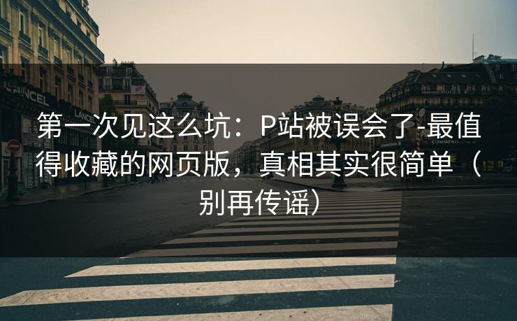 第一次见这么坑：P站被误会了-最值得收藏的网页版，真相其实很简单（别再传谣）
