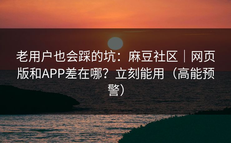 老用户也会踩的坑：麻豆社区｜网页版和APP差在哪？立刻能用（高能预警）