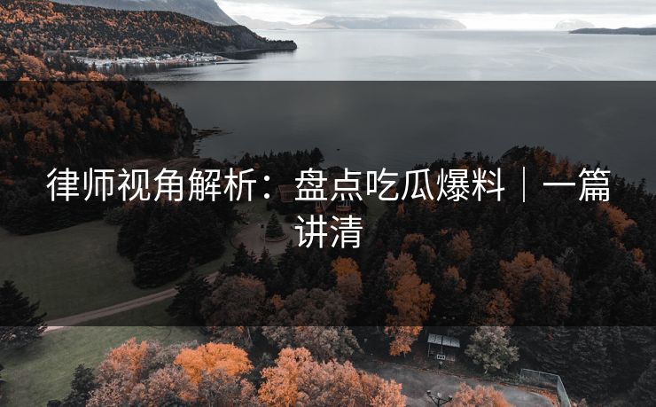 律师视角解析:盘点吃瓜爆料|一篇讲清 律师视角解析:盘点吃瓜爆料|一篇讲清