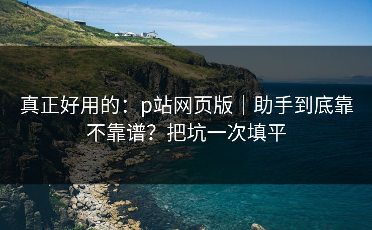 真正好用的:p站网页版|助手到底靠不靠谱?把坑一次填平 真正好用的:p站网页版|助手到底靠不靠谱?把坑一次填平