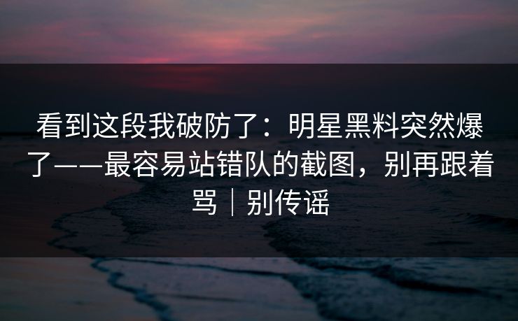 看到这段我破防了:明星黑料突然爆了——最容易站错队的截图,别再跟着骂|别传谣 看到这段我破防了:明星黑料突然爆了——最容易站错队的截图,别再跟着骂|别传谣