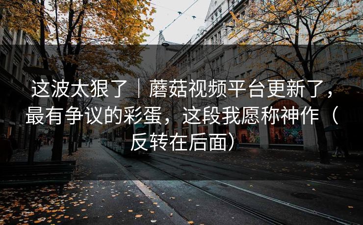 这波太狠了｜蘑菇视频平台更新了，最有争议的彩蛋，这段我愿称神作（反转在后面）