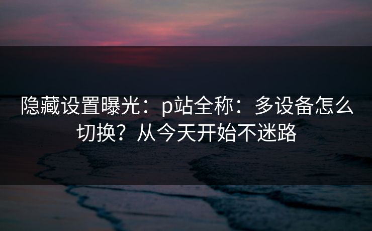 隐藏设置曝光：p站全称：多设备怎么切换？从今天开始不迷路