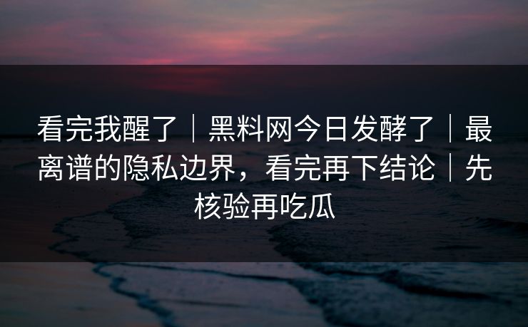 看完我醒了｜黑料网今日发酵了｜最离谱的隐私边界，看完再下结论｜先核验再吃瓜