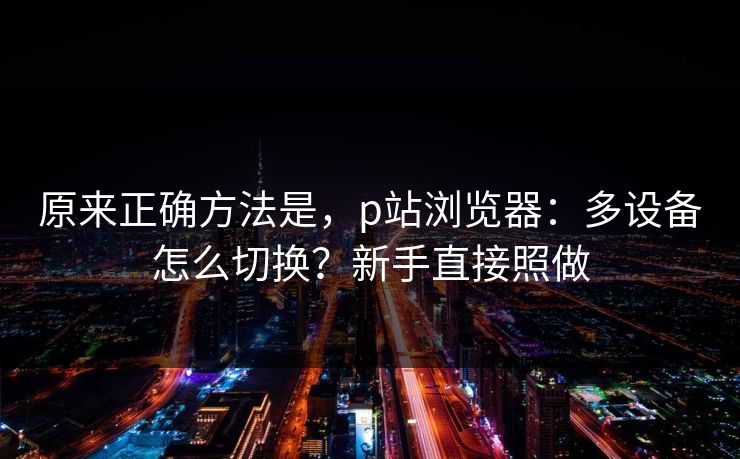 原来正确方法是,p站浏览器:多设备怎么切换?新手直接照做 原来正确方法是,p站浏览器:多设备怎么切换?新手直接照做