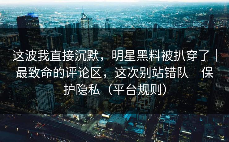 这波我直接沉默,明星黑料被扒穿了|最致命的评论区,这次别站错队|保护隐私(平台规则) 这波我直接沉默,明星黑料被扒穿了|最致命的评论区,这次别站错队|保护隐私(平台规则)