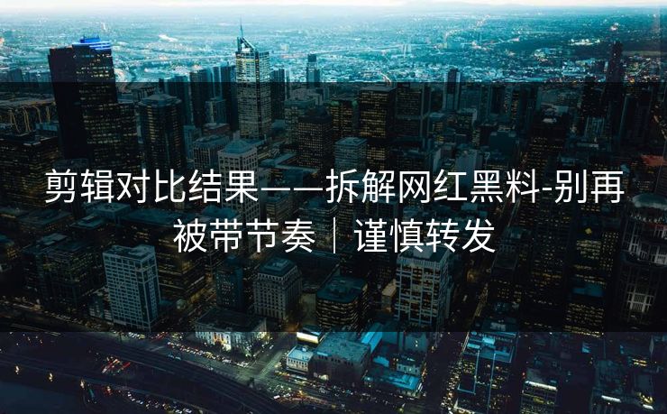 剪辑对比结果——拆解网红黑料-别再被带节奏|谨慎转发 剪辑对比结果——拆解网红黑料-别再被带节奏|谨慎转发