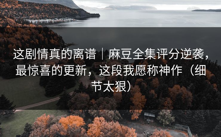 这剧情真的离谱|麻豆全集评分逆袭,最惊喜的更新,这段我愿称神作(细节太狠) 这剧情真的离谱|麻豆全集评分逆袭,最惊喜的更新,这段我愿称神作(细节太狠)
