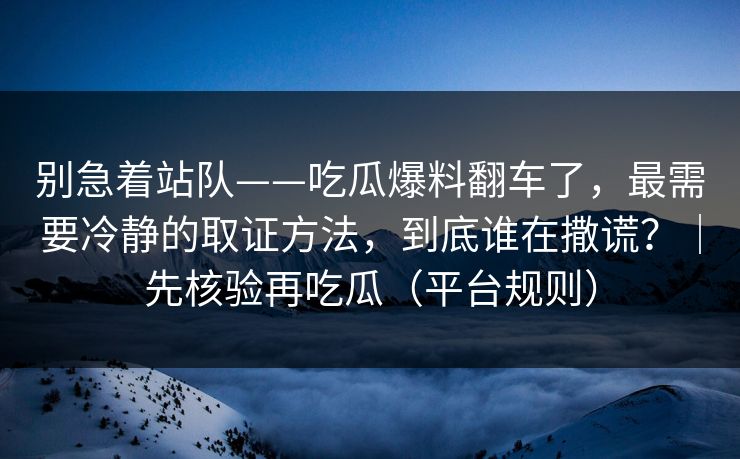 别急着站队——吃瓜爆料翻车了,最需要冷静的取证方法,到底谁在撒谎?|先核验再吃瓜(平台规则) 别急着站队——吃瓜爆料翻车了,最需要冷静的取证方法,到底谁在撒谎?|先核验再吃瓜(平台规则)