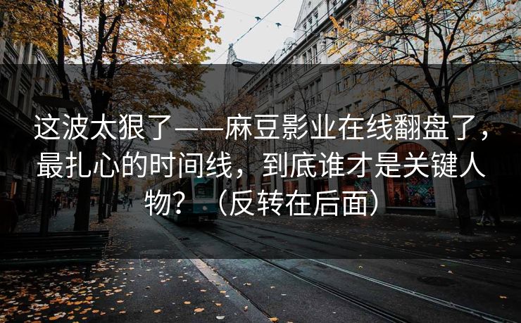 这波太狠了——麻豆影业在线翻盘了,最扎心的时间线,到底谁才是关键人物?(反转在后面) 这波太狠了——麻豆影业在线翻盘了,最扎心的时间线,到底谁才是关键人物?(反转在后面)