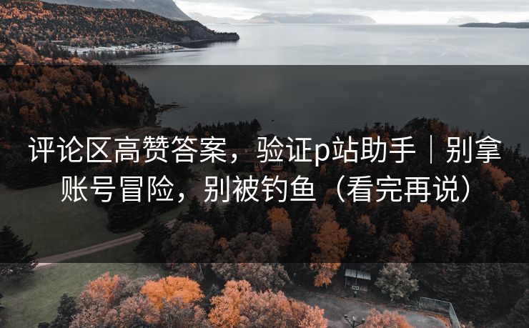 评论区高赞答案，验证p站助手｜别拿账号冒险，别被钓鱼（看完再说）