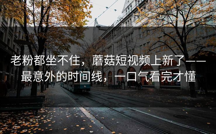 老粉都坐不住,蘑菇短视频上新了——最意外的时间线,一口气看完才懂 老粉都坐不住,蘑菇短视频上新了——最意外的时间线,一口气看完才懂