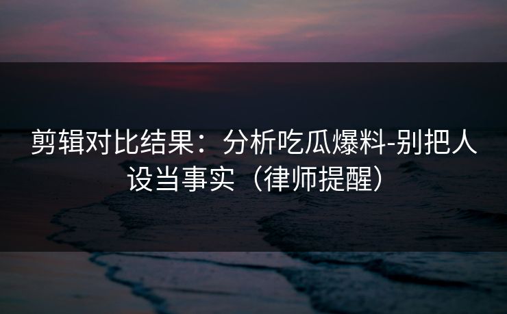 剪辑对比结果:分析吃瓜爆料-别把人设当事实(律师提醒) 剪辑对比结果:分析吃瓜爆料-别把人设当事实(律师提醒)