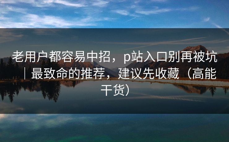 老用户都容易中招，p站入口别再被坑｜最致命的推荐，建议先收藏（高能干货）
