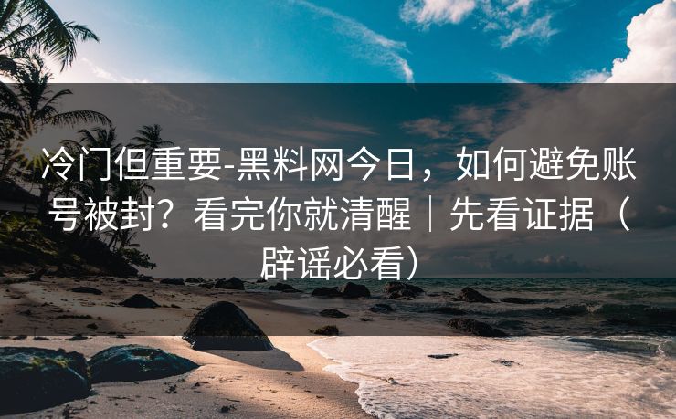 冷门但重要-黑料网今日,如何避免账号被封?看完你就清醒|先看证据(辟谣必看) 冷门但重要-黑料网今日,如何避免账号被封?看完你就清醒|先看证据(辟谣必看)