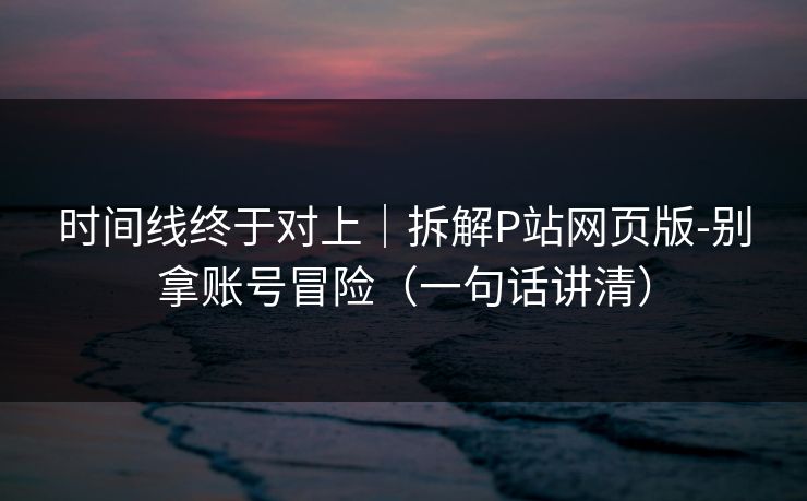 时间线终于对上|拆解P站网页版-别拿账号冒险(一句话讲清) 时间线终于对上|拆解P站网页版-别拿账号冒险(一句话讲清)