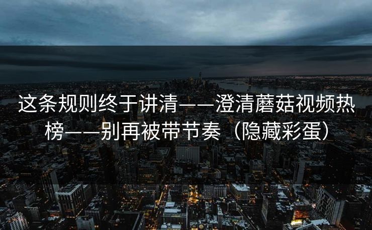 这条规则终于讲清——澄清蘑菇视频热榜——别再被带节奏(隐藏彩蛋) 这条规则终于讲清——澄清蘑菇视频热榜——别再被带节奏(隐藏彩蛋)