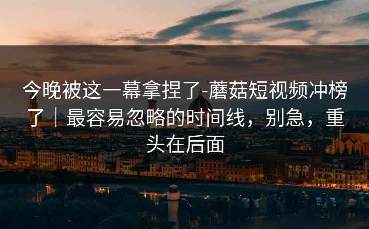 今晚被这一幕拿捏了-蘑菇短视频冲榜了|最容易忽略的时间线,别急,重头在后面 今晚被这一幕拿捏了-蘑菇短视频冲榜了|最容易忽略的时间线,别急,重头在后面