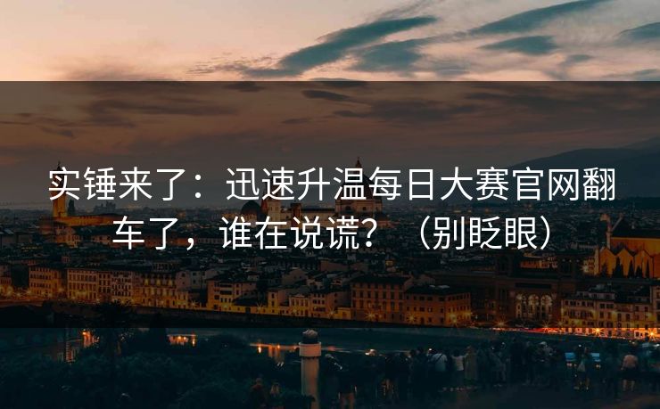 实锤来了:迅速升温每日大赛官网翻车了,谁在说谎?(别眨眼) 实锤来了:迅速升温每日大赛官网翻车了,谁在说谎?(别眨眼)