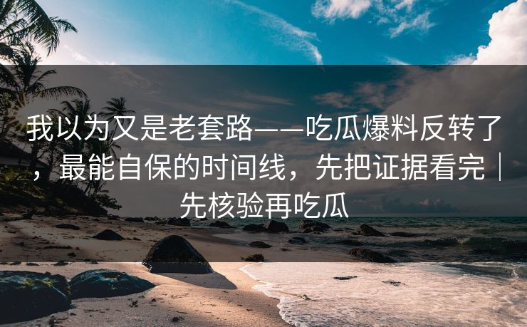 我以为又是老套路——吃瓜爆料反转了，最能自保的时间线，先把证据看完｜先核验再吃瓜