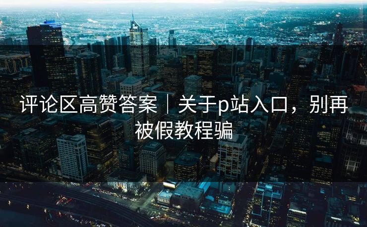 评论区高赞答案|关于p站入口,别再被假教程骗 评论区高赞答案|关于p站入口,别再被假教程骗