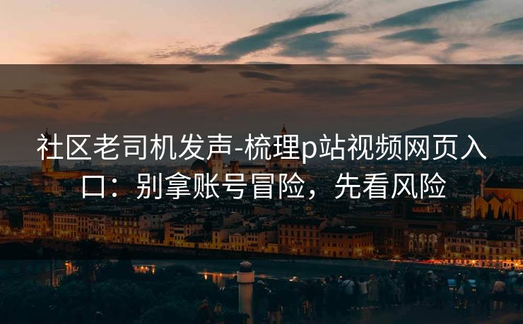 社区老司机发声-梳理p站视频网页入口：别拿账号冒险，先看风险