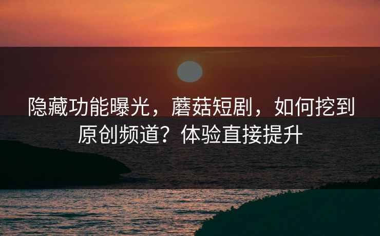 隐藏功能曝光，蘑菇短剧，如何挖到原创频道？体验直接提升