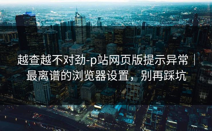 越查越不对劲-p站网页版提示异常｜最离谱的浏览器设置，别再踩坑