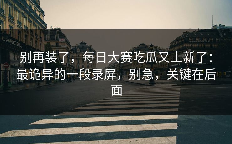 别再装了，每日大赛吃瓜又上新了：最诡异的一段录屏，别急，关键在后面
