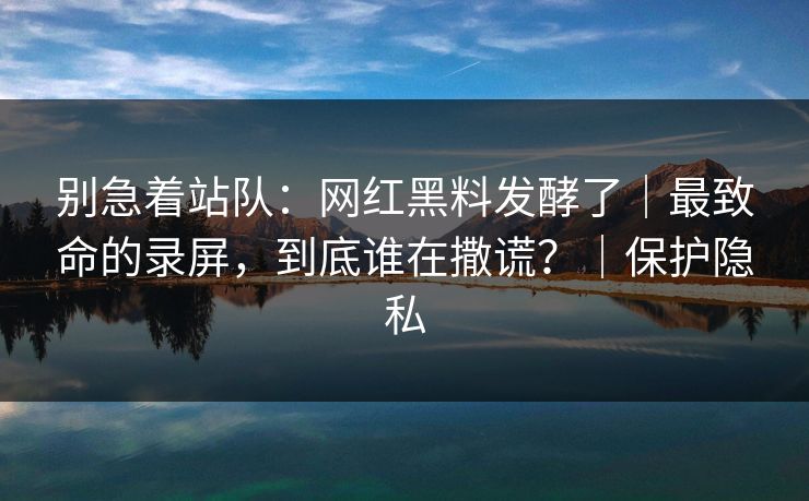 别急着站队:网红黑料发酵了|最致命的录屏,到底谁在撒谎?|保护隐私 别急着站队:网红黑料发酵了|最致命的录屏,到底谁在撒谎?|保护隐私