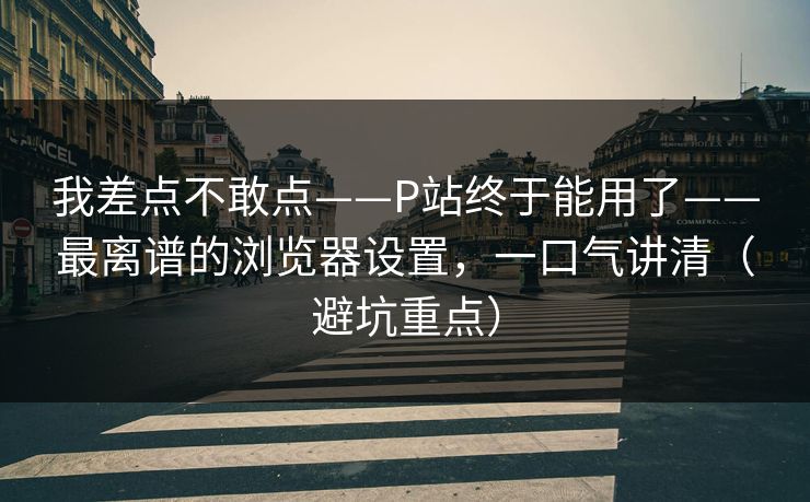 我差点不敢点——P站终于能用了——最离谱的浏览器设置,一口气讲清(避坑重点) 我差点不敢点——P站终于能用了——最离谱的浏览器设置,一口气讲清(避坑重点)