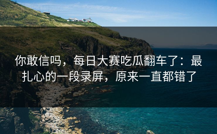 你敢信吗,每日大赛吃瓜翻车了:最扎心的一段录屏,原来一直都错了 你敢信吗,每日大赛吃瓜翻车了:最扎心的一段录屏,原来一直都错了