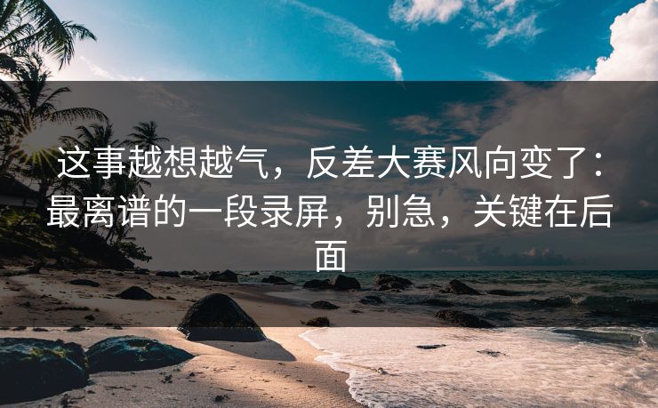 这事越想越气,反差大赛风向变了:最离谱的一段录屏,别急,关键在后面 这事越想越气,反差大赛风向变了:最离谱的一段录屏,别急,关键在后面