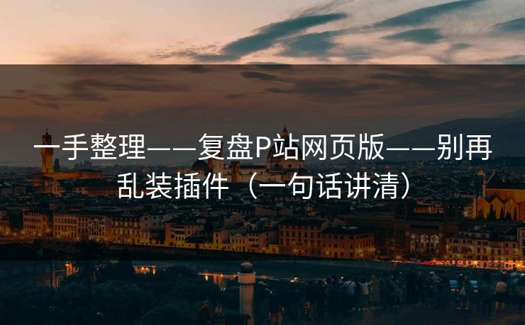 一手整理——复盘P站网页版——别再乱装插件（一句话讲清）