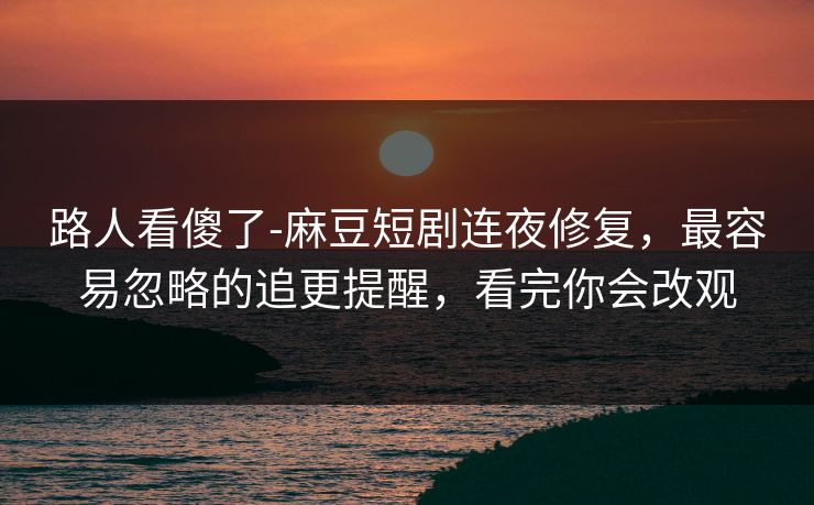 路人看傻了-麻豆短剧连夜修复，最容易忽略的追更提醒，看完你会改观