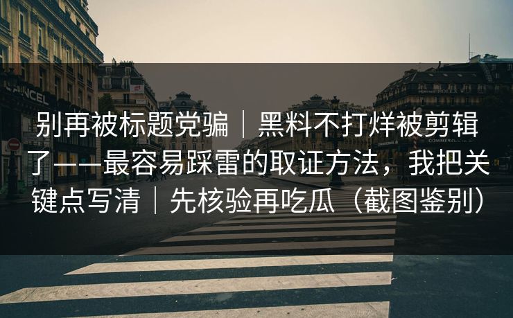 别再被标题党骗｜黑料不打烊被剪辑了——最容易踩雷的取证方法，我把关键点写清｜先核验再吃瓜（截图鉴别）