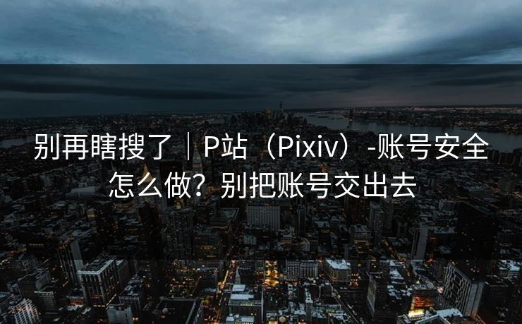 别再瞎搜了｜P站（Pixiv）-账号安全怎么做？别把账号交出去