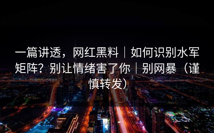 一篇讲透,网红黑料|如何识别水军矩阵?别让情绪害了你|别网暴(谨慎转发) 一篇讲透,网红黑料|如何识别水军矩阵?别让情绪害了你|别网暴(谨慎转发)