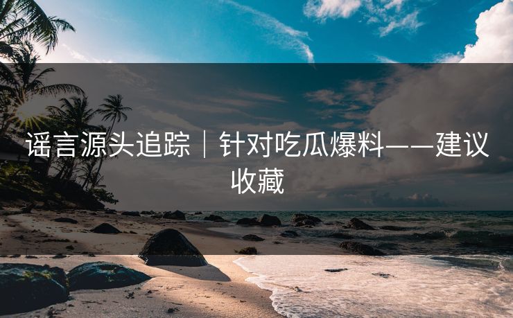 谣言源头追踪｜针对吃瓜爆料——建议收藏
