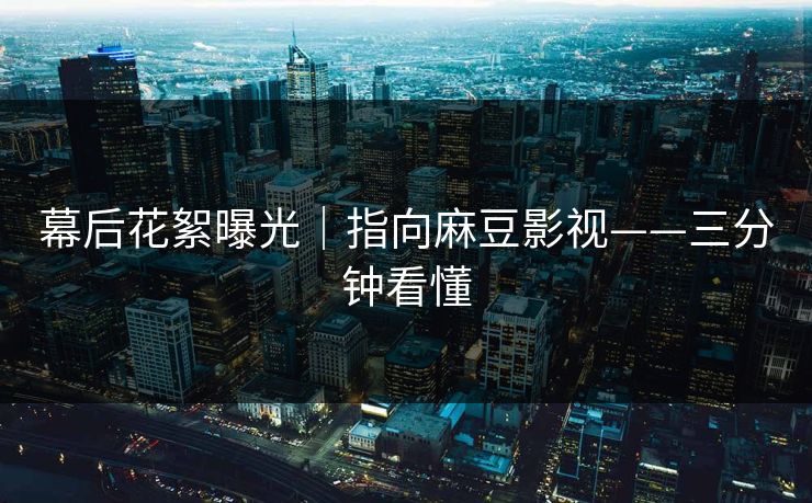 幕后花絮曝光｜指向麻豆影视——三分钟看懂