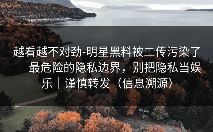 越看越不对劲-明星黑料被二传污染了｜最危险的隐私边界，别把隐私当娱乐｜谨慎转发（信息溯源）
