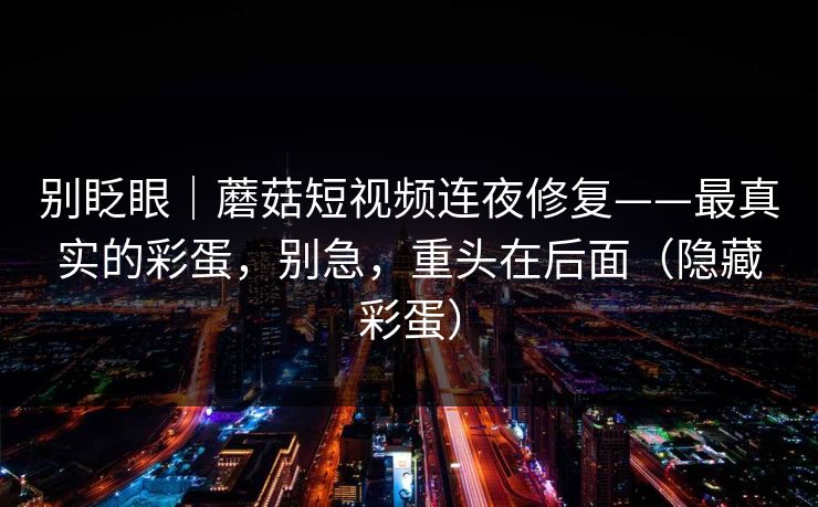 别眨眼|蘑菇短视频连夜修复——最真实的彩蛋,别急,重头在后面(隐藏彩蛋) 别眨眼|蘑菇短视频连夜修复——最真实的彩蛋,别急,重头在后面(隐藏彩蛋)