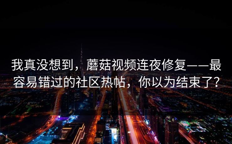 我真没想到，蘑菇视频连夜修复——最容易错过的社区热帖，你以为结束了？