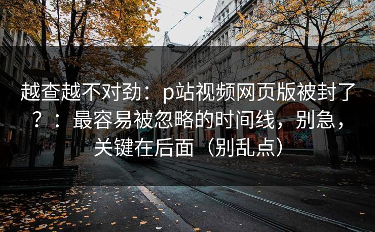 越查越不对劲:p站视频网页版被封了?:最容易被忽略的时间线,别急,关键在后面(别乱点) 越查越不对劲:p站视频网页版被封了?:最容易被忽略的时间线,别急,关键在后面(别乱点)