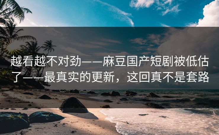 越看越不对劲——麻豆国产短剧被低估了——最真实的更新,这回真不是套路 越看越不对劲——麻豆国产短剧被低估了——最真实的更新,这回真不是套路