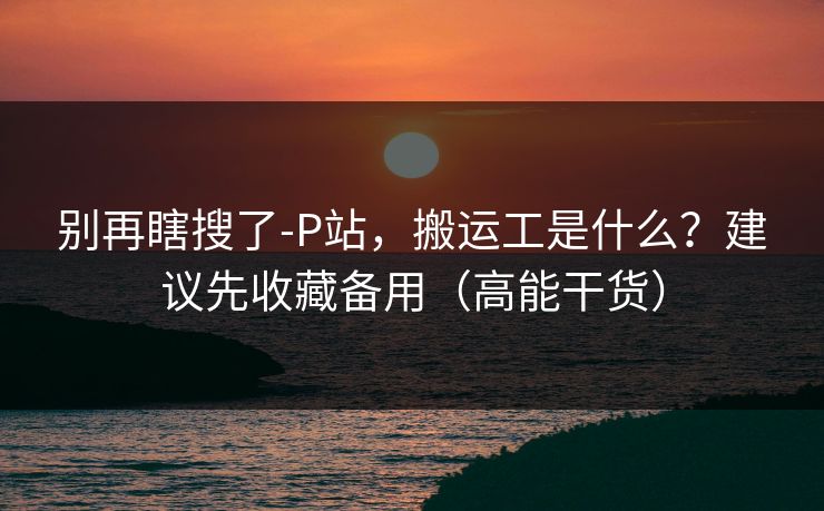 别再瞎搜了-P站,搬运工是什么?建议先收藏备用(高能干货) 别再瞎搜了-P站,搬运工是什么?建议先收藏备用(高能干货)