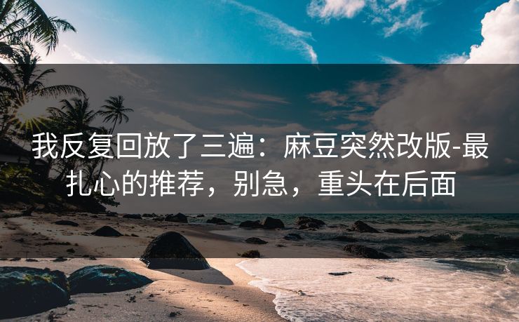 我反复回放了三遍:麻豆突然改版-最扎心的推荐,别急,重头在后面 我反复回放了三遍:麻豆突然改版-最扎心的推荐,别急,重头在后面